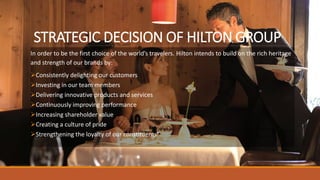 STRATEGIC DECISION OF HILTON GROUP
In order to be the first choice of the world’s travelers. Hilton intends to build on the rich heritage
and strength of our brands by:
Consistently delighting our customers
Investing in our team members
Delivering innovative products and services
Continuously improving performance
Increasing shareholder value
Creating a culture of pride
Strengthening the loyalty of our constituents”.
 