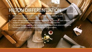 HILTON DIFFERENTIATION
1. Build customer trust and create the unforgettable memories and
experiences through customers.
2. Hilton always base in the top worldwide tourist attraction in each invested
countries which is the important factor that attract customer.
3. The world famous people and historical events were took place at Hilton as
it’s always an honor to be selected for the special events.
 