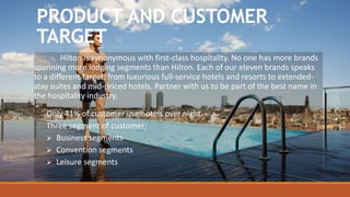 PRODUCT AND CUSTOMER
TARGET
Hilton is synonymous with first-class hospitality. No one has more brands
spanning more lodging segments than Hilton. Each of our eleven brands speaks
to a different target, from luxurious full-service hotels and resorts to extended-
stay suites and mid-priced hotels. Partner with us to be part of the best name in
the hospitality industry.
Only 41% of customer use hotels over night.
Three segment of customer:
 Business segments
 Convention segments
 Leisure segments
 