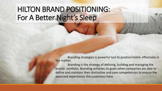 HILTON BRAND POSITIONING:
For A Better Night’s Sleep
Branding strategies is powerful tool to position hotels effectively in
the market.
Branding is the strategy of defining, building and managing the
brands’ portfolio. Branding achieves its goals when companies are able to
define and maintain their distinctive and core competencies to ensure the
expected experiences the customers have.
 
