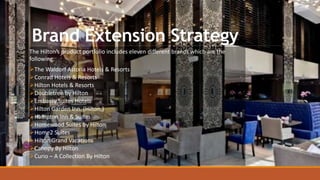 Brand Extension Strategy
The Hilton’s product portfolio includes eleven different brands which are the
following:
The Waldorf Astoria Hotels & Resorts
Conrad Hotels & Resorts
Hilton Hotels & Resorts
Doubletree by Hilton
Embassy Suites Hotels
Hilton Garden Inn. (Hilton,)
Hampton Inn & Suites
Homewood Suites by Hilton
Home2 Suites
Hilton Grand Vacations
Canopy By Hilton
Curio – A Collection By Hilton
 