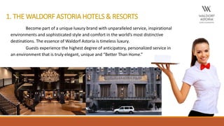 1. THE WALDORF ASTORIA HOTELS & RESORTS
Become part of a unique luxury brand with unparalleled service, inspirational
environments and sophisticated style and comfort in the world’s most distinctive
destinations. The essence of Waldorf Astoria is timeless luxury.
Guests experience the highest degree of anticipatory, personalized service in
an environment that is truly elegant, unique and “Better Than Home.”
 
