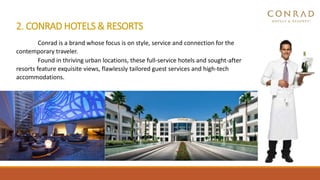 2. CONRAD HOTELS & RESORTS
Conrad is a brand whose focus is on style, service and connection for the
contemporary traveler.
Found in thriving urban locations, these full-service hotels and sought-after
resorts feature exquisite views, flawlessly tailored guest services and high-tech
accommodations.
 