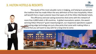 3. HILTON HOTELS & RESORTS
The equity of the most valuable name in lodging, and helping to perpetuate
the tradition that has made Hilton the very definition of first-class hospitality. Hilton
will benefit from a loyal customer base that spans all of the Hilton Worldwide hotels.
The efficiency and cost-saving economies that come with this network of
more than 4,000 hotels in 90 countries. A global reservations system, the award-
winning Hilton HHonors® guest reward program, our responsive operations support
and cutting-edge technology are just a few perks that come with making Hilton a
brand that you will want to stay with for a long time to come.
 