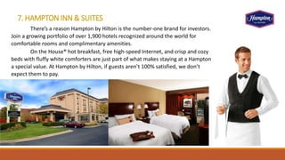 7. HAMPTON INN & SUITES
There’s a reason Hampton by Hilton is the number-one brand for investors.
Join a growing portfolio of over 1,900 hotels recognized around the world for
comfortable rooms and complimentary amenities.
On the House® hot breakfast, free high-speed Internet, and crisp and cozy
beds with fluffy white comforters are just part of what makes staying at a Hampton
a special value. At Hampton by Hilton, if guests aren’t 100% satisfied, we don’t
expect them to pay.
 