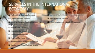 SERVICES IN THE INTERNATIONAL
ECONOMY
 Professional Business Services
 Communication Services
 Construction and Related Engineering
Service
 Distribution Service
 Education Services
 Environment Services
 Financial Services
 Health Related and Social Services
 Tourism and Travel Related Service
 Recreational, Cultural and Sporting Services
 Transportation Services
 Other Services not included Elsewhere
 