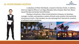 10. HILTON GRANDS VACATION
A subsidiary of Hilton Worldwide, is based in Orlando, Florida. In addition,
there are regional offices in Las Vegas (Nevada), Oahu (Hawaii), New York, Macro
Island (Florida) and Sanibel Island (Florida).
Dealing in timeshares, Hilton Grand Vacations Company, LLC develops,
manages, markets, and operates a system of brand-name vacation club ownership
(timeshares) resorts. Club members can also exchange their intervals for vacations
at affiliated resorts worldwide.
 