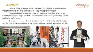 11. CANOPY
The energizing new hotel in the neighborhood. Offering simple pleasures,
thoughtful extras and nice surprises. For a stay that’s positively yours.
The whole hotel thing comes down to one simple question: How can we
help? Whatever you might need, the friendly enthusiasts at Canopy will help. That’s
really why we’re here.
Canopy is your connection to the best local food and drink, art and music,
fun and fitness. Even the design of each hotel is locally inspired. So you can be, too.
 