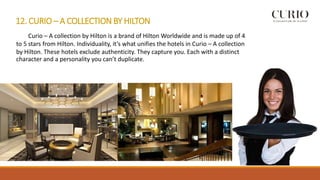 12. CURIO – A COLLECTION BY HILTON
Curio – A collection by Hilton is a brand of Hilton Worldwide and is made up of 4
to 5 stars from Hilton. Individuality, it’s what unifies the hotels in Curio – A collection
by Hilton. These hotels exclude authenticity. They capture you. Each with a distinct
character and a personality you can’t duplicate.
 