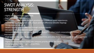 - Highly recognized brand worldwide.
- Experienced CEO and executives.
- Excellent customer service through provision of customized quest experiences.
- Formidable loyalty program with unique point of difference (Double Dipping).
- Strong focus on branding.
- Widely varying product offerings through multiple brands.
- Occupancy rate that exceeds break even.
- Increased synergy and cost saving through unification of Hilton hotels corporation and Hilton
international.
- Huge partnerships with 25 airlines , 3 car rental firms and other firms Good supply chain management.
- Technical innovations.
- Higher brand recognition makes the company priority choice for clients.
- Global presence and strong brand portfolio.
- Professional Standards.
SWOT ANALYSIS:
STRENGTH
 