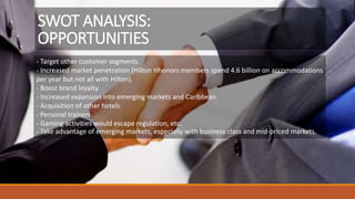 - Target other customer segments.
- Increased market penetration (Hilton Hhonors members spend 4.6 billion on accommodations
per year but not all with Hilton).
- Boost brand loyalty.
- Increased expansion into emerging markets and Caribbean
- Acquisition of other hotels
- Personal trainers.
- Gaming activities would escape regulation, etc.
- Take advantage of emerging markets, especially with business class and mid-priced markets.
SWOT ANALYSIS:
OPPORTUNITIES
 