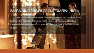 BARGAINING POWER OF CUSTOMERS: (HIGH)
Hilton Worldwide has perfect brand recognition and customer base,
however the company should be more vigilant to pay more attention
towards their consumers as it is a secret of exceptional growth in future
as well.
 