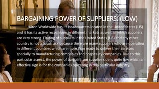 BARGAINING POWER OF SUPPLIERS: (LOW)
Hilton Worldwide has its headquarters located in the United States (US)
and it has its active recognition in different markets as well, in which suppliers
are very strong. Finding of suppliers in the United States (US) and any other
country is not a tough ask because there are many suppliers who are operating
in different countries which are more than ready to deliver their services
specially to manufacturing companies and hospitality companies. Due to this
particular aspect, the power of bargain from supplier side is quite low which an
effective sign is for the companies operating in this particular industry.
 