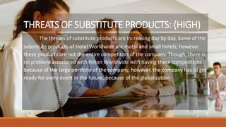 THREATS OF SUBSTITUTE PRODUCTS: (HIGH)
The threats of substitute products are increasing day by day. Some of the
substitute products of Hotel Worldwide are motel and small hotels; however
these products are not the entire competitors of the company. Though, there is
no problem associated with Hilton Worldwide with having these competitions
because of the large portfolio of the company, however, the company has to get
ready for every event in the future, because of the globalization
 
