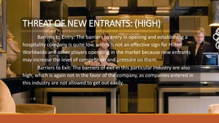 THREAT OF NEW ENTRANTS: (HIGH)
Barriers to Entry: The barriers to entry in opening and establishing a
hospitality company is quite low, which is not an effective sign for Hilton
Worldwide and other players operating in the market because new entrants
may increase the level of competition and pressure on them.
Barriers to Exit: The barriers of exit in this particular industry are also
high, which is again not in the favor of the company, as companies entered in
this industry are not allowed to get out easily.
 