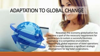 ADAPTATION TO GLOBAL CHANGE
Nowadays the economy globalization has
become a part of the necessary requirement for
enterprises to sustain a successful business
operating in a competitive environment.
Accordingly, global expansion of hotel operations
has increasingly become a significant strategic
development for big hotel corporations.
 