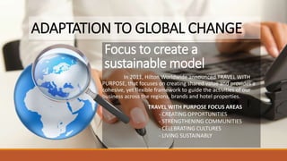Focus to create a
sustainable model
In 2011, Hilton Worldwide announced TRAVEL WITH
PURPOSE, that focuses on creating shared value and provides a
cohesive, yet flexible framework to guide the activities of our
business across the regions, brands and hotel properties.
TRAVEL WITH PURPOSE FOCUS AREAS
- CREATING OPPORTUNITIES
- STRENGTHENING COMMUNITIES
- CELEBRATING CULTURES
- LIVING SUSTAINABLY
ADAPTATION TO GLOBAL CHANGE
 