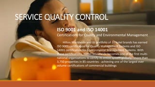 SERVICE QUALITY CONTROL
ISO 9001 and ISO 14001
Certifications for Quality and Environmental Management
Hilton Worldwide and its portfolio of 10 hotel brands has earned
ISO 9001 certification for Quality Management Systems and ISO
14001 certification for Environmental Management Systems. With
these certifications, Hilton Worldwide becomes one of the first multi-
national organizations to certify its entire system globally - more than
3,750 properties in 85 countries - achieving one of the largest ever
volume certifications of commercial buildings
 