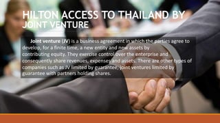 HILTON ACCESS TO THAILAND BY
JOINT VENTURE
Joint venture (JV) is a business agreement in which the parties agree to
develop, for a finite time, a new entity and new assets by
contributing equity. They exercise control over the enterprise and
consequently share revenues, expenses and assets. There are other types of
companies such as JV limited by guarantee, joint ventures limited by
guarantee with partners holding shares.
 