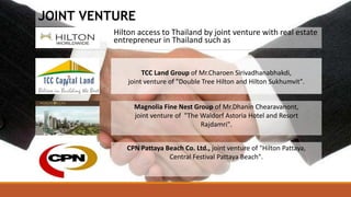 Hilton access to Thailand by joint venture with real estate
entrepreneur in Thailand such as
TCC Land Group of Mr.Charoen Sirivadhanabhakdi,
joint venture of "Double Tree Hilton and Hilton Sukhumvit".
Magnolia Fine Nest Group of Mr.Dhanin Chearavanont,
joint venture of "The Waldorf Astoria Hotel and Resort
Rajdamri".
CPN Pattaya Beach Co. Ltd., joint venture of "Hilton Pattaya,
Central Festival Pattaya Beach".
JOINT VENTURE
 
