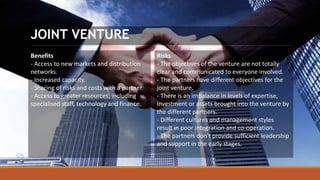 JOINT VENTURE
Benefits
- Access to new markets and distribution
networks.
- Increased capacity.
- Sharing of risks and costs with a partner.
- Access to greater resources, including
specialised staff, technology and finance.
Risks
- The objectives of the venture are not totally
clear and communicated to everyone involved.
- The partners have different objectives for the
joint venture.
- There is an imbalance in levels of expertise,
investment or assets brought into the venture by
the different partners.
- Different cultures and management styles
result in poor integration and co-operation.
- The partners don't provide sufficient leadership
and support in the early stages.
 