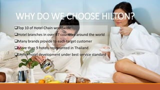 WHY DO WE CHOOSE HILTON?
Top 10 of Hotel Chain worldwide
Hotel branches in over 97 countries around the world
Many brands provide to each target customer
More than 9 hotels represented in Thailand
Stylish hotel development under best service standard
 