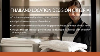 THAILAND LOCATION DECISION CRITERIA
• Considerate place and business types to invest
• Analysis all environments of new hotel
• Considerate many diverse levels of engagement based on needs of each hotel
• Analysis through previous performance to develop best service with efficiency
price structure
 