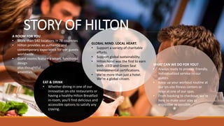 A ROOM FOR YOU
• More than 540 locations in 78 countries
• Hilton provides an authentic and
contemporary experience for our guests
worldwide.
• Guest rooms feature a smart, functional
design
plus thoughtful
amenities.
EAT & DRINK
• Whether dining in one of our
innovative on-site restaurants or
having a healthy Hilton Breakfast
in-room, you’ll find delicious and
accessible options to satisfy any
craving.
GLOBAL MIND. LOCAL HEART.
• Support a variety of charitable
efforts.
• Support global sustainability.
• Hilton hotel was the first to earn
both LEED and Green Seal
environmental certifications.
• We’re more than just a hotel.
We’re a global citizen.
STORY OF HILTON
WHAT CAN WE DO FOR YOU?
• Always ready to provide friendly,
individualized service to our
guests.
• Keep up your workout routine at
our on-site fitness centers or
relax at one of our spas.
• From booking to checkout, we’re
here to make your stay as
enjoyable as possible.
 