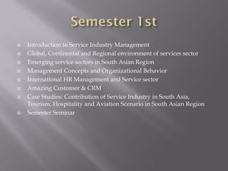  Introduction to Service Industry Management
 Global, Continental and Regional environment of services sector
 Emerging service sectors in South Asian Region
 Management Concepts and Organizational Behavior
 International HR Management and Service sector
 Amazing Customer & CRM
 Case Studies: Contribution of Service Industry in South Asia,
Tourism, Hospitality and Aviation Scenario in South Asian Region
 Semester Seminar
 