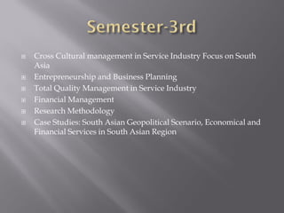 Cross Cultural management in Service Industry Focus on South
Asia
 Entrepreneurship and Business Planning
 Total Quality Management in Service Industry
 Financial Management
 Research Methodology
 Case Studies: South Asian Geopolitical Scenario, Economical and
Financial Services in South Asian Region
 