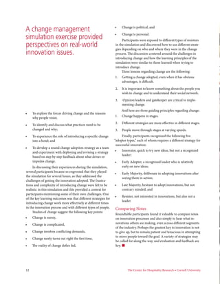 A change management                                              •	    Change is political, and

                                                                 •	    Change is personal.
simulation exercise provided                                          Participants were exposed to different types of resistors
perspectives on real-world                                       in the simulation and discovered how to use different strate-
                                                                 gies depending on who and where they were in the change
innovation issues.                                               process. The discussion centered around the challenges in
                                                                 introducing change and how the learning principles of the
                                                                 simulation were similar to those learned when trying to
                                                                 introduce change.
                                                                      Three lessons regarding change are the following:
                                                                 1.	 Getting a change adopted, even when it has obvious
                                                                     advantages, is difficult.

                                                                 2.	 It is important to know something about the people you
                                                                     wish to change and to understand their social network.

                                                                 3.	   Opinion leaders and gatekeeper are critical to imple-
                                                                       menting change.
                                                                       And here are three guiding principles regarding change:
•	    To explore the forces driving change and the reasons
                                                                 1.	 Change happens in stages.
      why people resist;
                                                                 2.	 Different strategies are more effective in different stages.
•	    To identify and discuss what practices need to be
      changed and why;                                           3.	 People move through stages at varying speeds.
•	    To experience the role of introducing a specific change         Finally, participants recognized the following five
      into a hotel; and                                          “adopter types,” each of whom requires a different strategy for
                                                                  successful innovation:
•	    To develop a sound change adoption strategy as a team
                                                                 •	    Innovator, quick to try new ideas, but not a recognized
      and experiment with deploying and revising a strategy
                                                                       leader;
      based on step by step feedback about what drives or
      impedes change.                                            •	    Early Adopter, a recognized leader who is relatively
     In discussing their experiences during the simulation,            early on new ideas;
several participants became so engrossed that they played
                                                                 •	    Early Majority, deliberate in adopting innovations after
the simulation for several hours, as they addressed the
                                                                       seeing them in action;
challenges of getting the innovation adopted. The frustra-
tions and complexity of introducing change were felt to be       •	    Late Majority, hesitant to adopt innovations, but not
realistic in this simulation and this provided a context for           contrary minded; and
participants mentioning some of their own challenges. One
                                                                 •	    Resister, not interested in innovations, but also not a
of the key learning outcomes was that different strategies for
                                                                       leader.
introducing change work more effectively at different times
in the innovation process and with different types of people.    Comparing Notes
     Studies of change suggest the following key points:
                                                                 Roundtable participants found it valuable to compare notes
•	    Change is messy,                                           on innovation processes and also simply to hear what in-
•	    Change is complicated,                                     novations others are making, even across different segments
                                                                 of the industry. Perhaps the greatest key to innovation is not
•	    Change involves conflicting demands,                       to give up, but to remain patient and tenacious in attempting
                                                                 to move people toward the goal. A variety of strategies may
•	    Change rarely turns out right the first time,
                                                                 be called for along the way, and evaluation and feedback are
•	    The reality of change defies fad,                          key. n




12	                                                                        The Center for Hospitality Research • Cornell University       
 