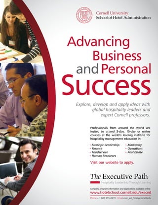 Advancing
                                                          Business
                                                        and Personal
                                                 Success         Explore, develop and apply ideas with
                                                                          global hospitality leaders and
                                                                              expert Cornell professors.

                                                                                  Professionals from around the world are
                                                                                  invited to attend 3-day, 10-day or online
                                                                                  courses at the world’s leading institute for
                                                                                  hospitality management education in:
                                                                                  • Strategic Leadership              • Marketing
                                                                                  • Finance                           • Operations
                                                                                  • Foodservice                       • Real Estate
                                                                                  • Human Resources

                                                                                  Visit our website to apply.


                                                                                  The Executive Path
                                                                                             Hospitality Leadership Through Learning

                                                                                  Complete program information and applications available online:
                                                                                  www.hotelschool.cornell.edu/execed
Cornell Hospitality Roundtable Proceedings • June 2011 • www.chr.cornell.edu  	                                                   13
                                                                                  Phone + 1 607 255 4919 Email exec_ed_hotel@cornell.edu
 