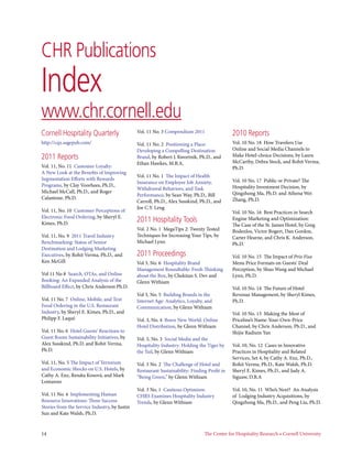 CHR Publications
Index
www.chr.cornell.edu
Cornell Hospitality Quarterly                  Vol. 11 No. 3 Compendium 2011                  2010 Reports
http://cqx.sagepub.com/                        Vol. 11 No. 2  Positioning a Place:            Vol. 10 No. 18  How Travelers Use
                                               Developing a Compelling Destination            Online and Social Media Channels to
2011 Reports                                   Brand, by Robert J. Kwortnik, Ph.D., and       Make Hotel-choice Decisions, by Laura
                                               Ethan Hawkes, M.B.A.                           McCarthy, Debra Stock, and Rohit Verma,
Vol. 11, No. 11  Customer Loyalty:                                                            Ph.D.
A New Look at the Benefits of Improving
                                               Vol. 11 No. 1  The Impact of Health
Segmentation Efforts with Rewards                                                             Vol. 10 No. 17  Public or Private? The
                                               Insurance on Employee Job Anxiety,
Programs, by Clay Voorhees, Ph.D.,                                                            Hospitality Investment Decision, by
                                               Withdrawal Behaviors, and Task
Michael McCall, Ph.D., and Roger                                                              Qingzhong Ma, Ph.D. and Athena Wei
                                               Performance, by Sean Way, Ph.D., Bill
Calantone, Ph.D.                                                                              Zhang, Ph.D.
                                               Carroll, Ph.D., Alex Susskind, Ph.D., and
                                               Joe C.Y. Leng
Vol. 11, No. 10  Customer Perceptions of                                                      Vol. 10 No. 16  Best Practices in Search
Electronic Food Ordering, by Sheryl E.
Kimes, Ph.D.
                                               2011 Hospitality Tools                         Engine Marketing and Optimization:
                                                                                              The Case of the St. James Hotel, by Greg
                                               Vol. 2 No. 1  MegaTips 2: Twenty Tested        Bodenlos, Victor Bogert, Dan Gordon,
Vol. 11, No. 9  2011 Travel Industry           Techniques for Increasing Your Tips, by        Carter Hearne, and Chris K. Anderson,
Benchmarking: Status of Senior                 Michael Lynn                                   Ph.D.
Destination and Lodging Marketing
Executives, by Rohit Verma, Ph.D., and         2011 Proceedings                               Vol. 10 No. 15  The Impact of Prix Fixe
Ken McGill                                     Vol 3, No. 6  Hospitality Brand                Menu Price Formats on Guests’ Deal
                                               Management Roundtable: Fresh Thinking          Perception, by Shuo Wang and Michael
Vol 11 No 8  Search, OTAs, and Online          about the Box, by Chekitan S. Dev and          Lynn, Ph.D.
Booking: An Expanded Analysis of the           Glenn Withiam
Billboard Effect, by Chris Anderson Ph.D.                                                     Vol. 10 No. 14  The Future of Hotel
                                               Vol 3, No. 5  Building Brands in the           Revenue Management, by Sheryl Kimes,
Vol. 11 No. 7  Online, Mobile, and Text        Internet Age: Analytics, Loyalty, and          Ph.D.
Food Ordering in the U.S. Restaurant           Communication, by Glenn Withiam
Industry, by Sheryl E. Kimes, Ph.D., and                                                      Vol. 10 No. 13  Making the Most of
Philipp F. Laqué                               Vol. 3, No. 4  Brave New World: Online         Priceline’s Name-Your-Own-Price
                                               Hotel Distribution, by Glenn Withiam           Channel, by Chris Anderson, Ph.D., and
Vol. 11 No. 6  Hotel Guests’ Reactions to                                                     Shijie Radium Yan
Guest Room Sustainability Initiatives, by      Vol. 3, No. 3  Social Media and the
Alex Susskind, Ph.D. and Rohit Verma,          Hospitality Industry: Holding the Tiger by     Vol. 10, No. 12  Cases in Innovative
Ph.D.                                          the Tail, by Glenn Withiam                     Practices in Hospitality and Related
                                                                                              Services, Set 4, by Cathy A. Enz, Ph.D.,
Vol. 11, No. 5 The Impact of Terrorism         Vol. 3 No. 2  The Challenge of Hotel and       Rohit Verma, Ph.D., Kate Walsh, Ph.D.
and Economic Shocks on U.S. Hotels, by         Restaurant Sustainability: Finding Profit in   Sheryl E. Kimes, Ph.D., and Judy A.
Cathy A. Enz, Renáta Kosová, and Mark          “Being Green,” by Glenn Withiam                Siguaw, D.B.A
Lomanno
	                                              Vol. 3 No. 1  Cautious Optimism:               Vol. 10, No. 11  Who’s Next?  An Analysis
Vol. 11 No. 4  Implementing Human              CHRS Examines Hospitality Industry             of  Lodging Industry Acquisitions, by
Resource Innovations: Three Success            Trends, by Glenn Withiam                       Qingzhong Ma, Ph.D., and Peng Liu, Ph.D.
Stories from the Service Industry, by Justin
Sun and Kate Walsh, Ph.D.


14	                                                                             The Center for Hospitality Research • Cornell University       
 