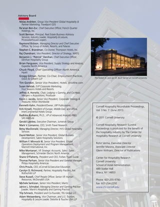 Advisory Board

 Niklas Andréen, Group Vice President Global Hospitality &
   Partner Marketing, Travelport GDS
 Ra’anan Ben-Zur, Chief Executive Officer, French Quarter
   Holdings, Inc.
 Scott Berman, Principal, Real Estate Business Advisory
   Services, Industry Leader, Hospitality & Leisure,
   PricewaterhouseCoopers
 Raymond Bickson, Managing Director and Chief Executive
   Officer, Taj Group of Hotels, Resorts, and Palaces
 Stephen C. Brandman, Co-Owner, Thompson Hotels, Inc.
 Raj Chandnani, Vice President, Director of Strategy, WATG
 Benjamin J. “Patrick” Denihan, Chief Executive Officer,
   Denihan Hospitality Group
 Brian Ferguson, Vice President, Supply Strategy and Analysis,
   Expedia North America
 Chuck Floyd, Chief Operating Officer–North America,
   Hyatt
 Gregg Gilman, Partner, Co-Chair, Employment Practices,
   Davis & Gilbert LLP                                           The Robert A. and Jan M. Beck Center at Cornell University

 Tim Gordon, Senior Vice President, Hotels, priceline.com
 Susan Helstab, EVP Corporate Marketing,
   Four Seasons Hotels and Resorts
 Jeffrey A. Horwitz, Chair, Lodging + Gaming, and Co-Head,
   Mergers + Acquisitions, Proskauer
 Kevin J. Jacobs, Senior Vice President, Corporate Strategy &
   Treasurer, Hilton Worldwide
 Kenneth Kahn, President/Owner, LRP Publications                  Cornell Hospitality Roundtable Proceedings,
 Kirk Kinsell, President of Europe, Middle East, and Africa,      Vol. 3 No. 7 (June 2011)
   InterContinental Hotels Group
 Radhika Kulkarni, Ph.D., VP of Advanced Analytics R&D,
   SAS Institute                                                  © 2011 Cornell University
 Gerald Lawless, Executive Chairman, Jumeirah Group
 Mark V. Lomanno, CEO, Smith Travel Research                      Cornell Hospitality Research Summit
 Betsy MacDonald, Managing Director, HVS Global Hospitality       Proceedings is produced for the benefit of
   Services                                                       the hospitality industry by The Center for
 David Meltzer, Senior Vice President, Global Business            Hospitality Research at Cornell University
   Development, Sabre Hospitality Solutions
 William F. Minnock III, Senior Vice President, Global
   Operations Deployment and Program Management,                  Rohit Verma, Executive Director
   Marriott International, Inc.                                   Jennifer Macera, Associate Director
 Mike Montanari, VP, Strategic Accounts, Sales - Sales            Glenn Withiam, Director of Publications
   Management, Schneider Electric North America
 Shane O’Flaherty, President and CEO, Forbes Travel Guide         Center for Hospitality Research
 Thomas Parham, Senior Vice President and General Manager,        Cornell University
   Philips Hospitality Americas
                                                                  School of Hotel Administration
 Chris Proulx, CEO, eCornell & Executive Education
                                                                  489 Statler Hall
 Carolyn D. Richmond, Partner, Hospitality Practice, Fox
   Rothschild LLP                                                 Ithaca, NY 14853
 Steve Russell, Chief People Officer, Senior VP, Human
   Resources, McDonald’s USA                                      Phone: 607-255-9780
 Michele Sarkisian, Senior Vice President, Maritz                 Fax: 607-254-2292
 Janice L. Schnabel, Managing Director and Gaming Practice        www.chr.cornell.edu
   Leader, Marsh’s Hospitality and Gaming Practice
 Trip Schneck, President and Co-Founder, TIG Global LLC
 Adam Weissenberg, Vice Chairman, and U.S. Tourism,
   Hospitality & Leisure Leader, Deloitte & Touche USA LLP
 