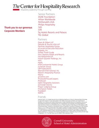 Senior Partners
                            ASAE Foundation
                            Hilton Worldwide
                            McDonald’s USA
                            Philips Hospitality
Thank you to our generous   SAS
                            STR
Corporate Members
                            Taj Hotels Resorts and Palaces
                            TIG Global

                            Partners
                            Davis & Gilbert LLP
                            Deloitte & Touche USA LLP
                            Denihan Hospitality Group
                            eCornell & Executive Education
                            Expedia, Inc.
                            Forbes Travel Guide
                            Four Seasons Hotels and Resorts
                            Fox Rothschild LLP
                            French Quarter Holdings, Inc.
                            HVS
                            Hyatt
                            InterContinental Hotels Group
                            Jumeirah Group
                            LRP Publications
                            Marriott International, Inc.
                            Marsh’s Hospitality Practice
                            Maritz
                            priceline.com
                            PricewaterhouseCoopers
                            Proskauer
                            Sabre Hospitality Solutions
                            Schneider Electric
                            Thayer Lodging Group
                            Thompson Hotels
                            Travelport
                            WATG

                            Friends
                            American Tescor, LLC • Argyle Executive Forum • Berkshire Healthcare • Center for Advanced Retail Technology
                            • Cody Kramer Imports • Cruise Industry News • DK Shifflet & Associates • ehotelier.com • EyeforTravel •
                            4Hoteliers.com • Gerencia de Hoteles & Restaurantes • Global Hospitality Resources • Hospitality Financial and
                            Technological Professionals • hospitalityInside.com • hospitalitynet.org • Hospitality Technology Magazine •
                            Hotel Asia Pacific • Hotel China • HotelExecutive.com • Hotel Interactive • Hotel Resource • International CHRIE
                            • International Hotel Conference • International Society of Hospitality Consultants • iPerceptions • JDA Software
                            Group, Inc. • J.D. Power and Associates • The Lodging Conference • Lodging Hospitality • Lodging Magazine
                            • LRA Worldwide, Inc. • Milestone Internet Marketing • MindFolio • Mindshare Technologies • PhoCusWright
                            Inc. • PKF Hospitality Research • Resort and Recreation Magazine • The Resort Trades • RestaurantEdge.com •
                            Shibata Publishing Co. • Synovate • The TravelCom Network • Travel + Hospitality Group • UniFocus • USA Today
                            • WageWatch, Inc. • The Wall Street Journal • WIWIH.COM • Wyndham Green
 