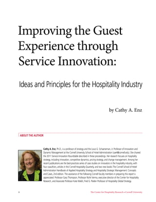 Improving the Guest
Experience through
Service Innovation:
 Ideas and Principles for the Hospitality Industry


                                                                                             by Cathy A. Enz



 About the Author



                Cathy A. Enz, Ph.D., is a professor of strategy and the Louis G. Schaeneman, Jr. Professor of Innovation and
                Dynamic Management at the Cornell University School of Hotel Administration (cae4@cornell.edu). She chaired
                the 2011 Service Innovation Roundtable described in these proceedings. Her research focuses on hospitality
                strategy, including innovation, competitive dynamics, pricing strategy, and change management. Among her
                recent publications are the best-practices series of case studies on innovators in the hospitality industry, with
                four coauthors, articles in the Cornell Hospitality Quarterly, and two new books The Cornell School of Hotel
                Administration Handbook of Applied Hospitality Strategy and Hospitality Strategic Management: Concepts
                and Cases, 2nd edition. The assistance of the following Cornell faculty members in preparing this report is
                appreciated: Professor Gary Thompson, Professor Rohit Verma, executive director of the Center for Hospitality
                Research, and Associate Professor Kate Walsh, Fred G. Peelen Professor of Hospitality Global Strategy.



4	                                                                     The Center for Hospitality Research • Cornell University       
 