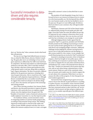 Successful innovation is data-                                    that models customers’ actions (as described later in more
                                                                  detail).
driven and also requires                                                The president of Coyle Hospitality Group, Jim Coyle, is
                                                                  focused on how to use resources to bring services to custom-
considerable tenacity.                                            ers at the lowest possible cost. His firm’s growth has called
                                                                  for a new business model, as his firm has doubled in size in
                                                                  the past year. His goal is to train 6,000 people. He believes
                                                                  that if you listen to your customers, they will signal needed
                                                                  innovations.
                                                                        Neil Kataria, chairman and CEO of New Brand Analyt-
                                                                  ics, addressed data mining of social media and other web
                                                                  pages. Given that Twitter has some 200 million hits per day,
                                                                  it’s important for each company to determine where social
                                                                  media fit into their business. Since one size does not fit all,
                                                                  each firm has to develop its own strategy for social media.
                                                                        Although lodging industry leaders agreed that the
                                                                  concept for TripTV is a good one, president and CEO Kulin
                                                                  Strimbu pointed out the challenge of promoting an innova-
                                                                  tive start-up that involves getting the buy-in of customers
                                                                  with diverse and overlapping budget constraints. Additional
                                                                  challenges involve helping the customer moving beyond a
                                                                  narrow view of video play production and developing a vi-
 day is an “election day,” when customers decide what brand
                                                                  able revenue model for a new venture. As one example, Star-
 they will patronize.
                                                                  wood’s Hawaii properties are involved in TripTV production.2
      The case of a Las Vegas hotel offered lessons in innova-
                                                                        Jumeirah is extending its innovative Artist-in-Residence
 tion, as related by Mike Benore, director, Deloitte Consult-
                                                                  program, which has brought art into public spaces, rather
 ing. The game plan was to use technology to focus on the
                                                                  than confining art in museums or private homes. The key is-
 guest experience to differentiate the 3,000-room hotel from
                                                                  sue is how to integrate the arts and culture of hotel locations,
 its competitors. The hotel used analytics to understand guest
                                                                  said Katherine Gass, curator at the Jumeirah Essex House in
 preferences and tailor offers. Then it used data warehous-
                                                                  New York.3 Travelers are interested in the locations that they
 ing to develop a data base of those guest preferences that
                                                                  visit, with art and culture being a substantial piece of that
 could operate nearly in real time, along with an analytical
                                                                  tourist interest. Hotels are a part of the community where
“map” of guest information. The idea is to provide a different
                                                                  they are located, and it makes sense for a hotel to support the
 platform for the guestroom experience, including televi-
                                                                  art and culture of its community. While there is no way to
 sions for guest interaction. Also in visual form is the “map,”
                                                                  measure the effects of this program, it’s clear that guests and
 which gives staff a depiction of guest preferences. Although
                                                                  local residents appreciate it.
 Benore concluded that this is an excellent overall strategy,
                                                                        Fairmont has been reengineering its guest services pro-
 he suggests that a hotel not attempt to do all these things
                                                                  cesses to focus more directly on guest preferences, according
 at once, due to the intensity and expense of the technology
                                                                  to Andrea Torrance, vice president, rooms, Fairmont Hotels
 and training involved.
                                                                  and Resorts. This is not revolutionary, she points out. Instead
       Stacy Oliver, learning consultant, Four Seasons Hotels
                                                                  they have reinvented and put in place what they call “service
 and Resorts, also discussed innovation to improve the guest
                                                                  essentials,” which removes red tape and gives employees the
 experience, with a particular focus on employee empow-
                                                                  power to act as needed, especially given that different types
 erment, since the employees know the guest well. This
“discipline of innovation” creates a framework and process to     2  See: Cathy A. Enz, Rohit Verma, Kate Walsh, Sheryl E. Kimes, and Judy
 enable employees’ innovation in a way that improves profit.      Siguaw, “Cases in Innovative Practices in Hospitality and Related Services:
       For Southwest Airlines, current innovation centers         Set 3,” Cornell Hospitality Reports, Vol. 10, No. 10 (2010), pp. 23–24; Cor-
 on integrating terabytes of customer loyalty program data,       nell Center for Hospitality Research.
 according to lead researcher Doug Lawson. This challeng-
                                                                  3  See: Cathy A. Enz, Rohit Verma, Kate Walsh, Sheryl E. Kimes, and Judy
 ing process would result in a forecast of the wishes and
                                                                  Siguaw, “Cases in Innovative Practices in Hospitality and Related Services:
 actions of some 340,000 customers each day. One way to           Set 3,” Cornell Hospitality Reports, Vol. 10, No. 10 (2010), pp. 13–15;
 address this immense analytical issue is to create a surrogate   Cornell Center for Hospitality Research.




8	                                                                           The Center for Hospitality Research • Cornell University       
 