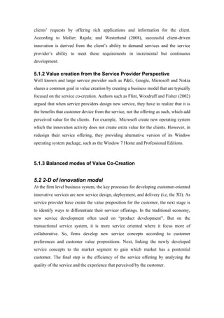 clients’ requests by offering rich applications and information for the client.
According to Moller; Rajala; and Westerlund (2008), successful client-driven
innovation is derived from the client’s ability to demand services and the service
provider’s ability to meet these requirements in incremental but continuous
development.

5.1.2 Value creation from the Service Provider Perspective
Well known and large service provider such as P&G, Google, Microsoft and Nokia
shares a common goal in value creation by creating a business model that are typically
focused on the service co-creation. Authors such as Flint, Woodruff and Fisher (2002)
argued that when service providers design new service, they have to realize that it is
the benefits that customer device from the service, not the offering as such, which add
perceived value for the clients. For example, Microsoft create new operating system
which the innovation activity does not create extra value for the clients. However, in
redesign their service offering, they providing alternative version of its Window
operating system package, such as the Window 7 Home and Professional Editions.



5.1.3 Balanced modes of Value Co-Creation


5.2 2-D of innovation model
At the firm level business system, the key processes for developing customer-oriented
innovative services are new service design, deployment, and delivery (i.e, the 3D). As
service provider have create the value proposition for the customer, the next stage is
to identify ways to differentiate their servicer offerings. In the traditional economy,
new service development often used on “product development”. But on the
transactional service system, it is more service oriented where it focus more of
collaborative. So, firms develop new service concepts according to customer
preferences and customer value propositions. Next, linking the newly developed
service concepts to the market segment to gain which market has a pontential
customer. The final step is the efficiency of the service offering by analyzing the
quality of the service and the experience that perceived by the customer.
 