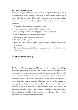 5.2.1 New Service Design
Having new design will help organization to achieve competitive advantage in term of
differentiation of service offering. A new way of generating the revenue can be
created when the new service design involve customer as the co-producer and co-
creator in the new service development process. However, this raised an issues as
seen below:
1. What is the value and services that customer want?
2.   Is the value concept consistent with the value proposition?
3. How to identify customer value and propose a scope of offerings?
The new service design process include as following:
1. Generating the ideas based on customer input
2. Identify the market segment
3. Developing new business model through market analysis and customer
     involvement
4. Positioning the new service offering by having customer participate in the service
     design process


5.2.2 New Service Delivery




5.3 Knowledge management for service innovation capability
Knowledge management is part of value creation process in achieving service
innovation. In the modern economy, especially those firms using technology often
provides potential technology to manage customer knowledge to make customer
knowledge leading to innovation, and enhance service innovation capability. In
service innovation process, customer collaborate with the service provider for
exchange of knowledge for innovation capability. As mentioned by Sampson (),
customer always the co-producer in a service process, where they indentify and
demand for innovation change. Thus, as customer participate in this service process,
they also influence the quality of the innovation service. There are three ways how
organization can manage the customer knowledge.
 