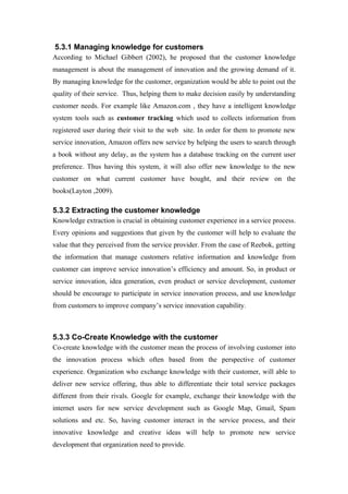 5.3.1 Managing knowledge for customers
According to Michael Gibbert (2002), he proposed that the customer knowledge
management is about the management of innovation and the growing demand of it.
By managing knowledge for the customer, organization would be able to point out the
quality of their service. Thus, helping them to make decision easily by understanding
customer needs. For example like Amazon.com , they have a intelligent knowledge
system tools such as customer tracking which used to collects information from
registered user during their visit to the web site. In order for them to promote new
service innovation, Amazon offers new service by helping the users to search through
a book without any delay, as the system has a database tracking on the current user
preference. Thus having this system, it will also offer new knowledge to the new
customer on what current customer have bought, and their review on the
books(Layton ,2009).

5.3.2 Extracting the customer knowledge
Knowledge extraction is crucial in obtaining customer experience in a service process.
Every opinions and suggestions that given by the customer will help to evaluate the
value that they perceived from the service provider. From the case of Reebok, getting
the information that manage customers relative information and knowledge from
customer can improve service innovation’s efficiency and amount. So, in product or
service innovation, idea generation, even product or service development, customer
should be encourage to participate in service innovation process, and use knowledge
from customers to improve company’s service innovation capability.



5.3.3 Co-Create Knowledge with the customer
Co-create knowledge with the customer mean the process of involving customer into
the innovation process which often based from the perspective of customer
experience. Organization who exchange knowledge with their customer, will able to
deliver new service offering, thus able to differentiate their total service packages
different from their rivals. Google for example, exchange their knowledge with the
internet users for new service development such as Google Map, Gmail, Spam
solutions and etc. So, having customer interact in the service process, and their
innovative knowledge and creative ideas will help to promote new service
development that organization need to provide.
 