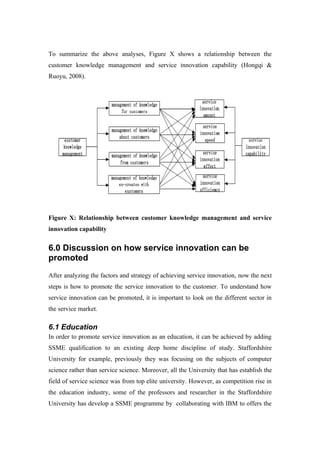 To summarize the above analyses, Figure X shows a relationship between the
customer knowledge management and service innovation capability (Hongqi &
Ruoyu, 2008).




Figure X: Relationship between customer knowledge management and service
innovation capability


6.0 Discussion on how service innovation can be
promoted
After analyzing the factors and strategy of achieving service innovation, now the next
steps is how to promote the service innovation to the customer. To understand how
service innovation can be promoted, it is important to look on the different sector in
the service market.

6.1 Education
In order to promote service innovation as an education, it can be achieved by adding
SSME qualification to an existing deep home discipline of study. Staffordshire
University for example, previously they was focusing on the subjects of computer
science rather than service science. Moreover, all the University that has establish the
field of service science was from top elite university. However, as competition rise in
the education industry, some of the professors and researcher in the Staffordshire
University has develop a SSME programme by collaborating with IBM to offers the
 