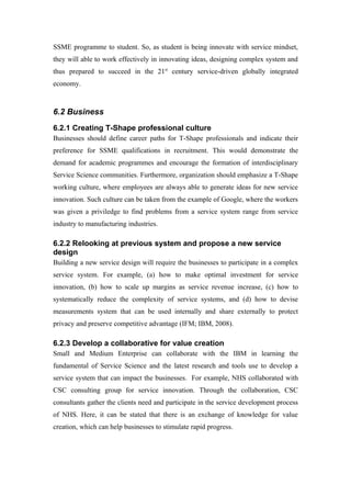 SSME programme to student. So, as student is being innovate with service mindset,
they will able to work effectively in innovating ideas, designing complex system and
thus prepared to succeed in the 21st century service-driven globally integrated
economy.



6.2 Business
6.2.1 Creating T-Shape professional culture
Businesses should define career paths for T-Shape professionals and indicate their
preference for SSME qualifications in recruitment. This would demonstrate the
demand for academic programmes and encourage the formation of interdisciplinary
Service Science communities. Furthermore, organization should emphasize a T-Shape
working culture, where employees are always able to generate ideas for new service
innovation. Such culture can be taken from the example of Google, where the workers
was given a priviledge to find problems from a service system range from service
industry to manufacturing industries.

6.2.2 Relooking at previous system and propose a new service
design
Building a new service design will require the businesses to participate in a complex
service system. For example, (a) how to make optimal investment for service
innovation, (b) how to scale up margins as service revenue increase, (c) how to
systematically reduce the complexity of service systems, and (d) how to devise
measurements system that can be used internally and share externally to protect
privacy and preserve competitive advantage (IFM; IBM, 2008).

6.2.3 Develop a collaborative for value creation
Small and Medium Enterprise can collaborate with the IBM in learning the
fundamental of Service Science and the latest research and tools use to develop a
service system that can impact the businesses. For example, NHS collaborated with
CSC consulting group for service innovation. Through the collaboration, CSC
consultants gather the clients need and participate in the service development process
of NHS. Here, it can be stated that there is an exchange of knowledge for value
creation, which can help businesses to stimulate rapid progress.
 