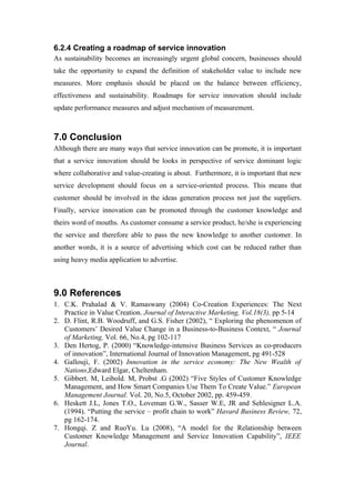 6.2.4 Creating a roadmap of service innovation
As sustainability becomes an increasingly urgent global concern, businesses should
take the opportunity to expand the definition of stakeholder value to include new
measures. More emphasis should be placed on the balance between efficiency,
effectiveness and sustainability. Roadmaps for service innovation should include
update performance measures and adjust mechanism of measurement.



7.0 Conclusion
Although there are many ways that service innovation can be promote, it is important
that a service innovation should be looks in perspective of service dominant logic
where collaborative and value-creating is about. Furthermore, it is important that new
service development should focus on a service-oriented process. This means that
customer should be involved in the ideas generation process not just the suppliers.
Finally, service innovation can be promoted through the customer knowledge and
theirs word of mouths. As customer consume a service product, he/she is experiencing
the service and therefore able to pass the new knowledge to another customer. In
another words, it is a source of advertising which cost can be reduced rather than
using heavy media application to advertise.



9.0 References
1. C.K. Prahalad & V. Ramaswany (2004) Co-Creation Experiences: The Next
   Practice in Value Creation. Journal of Interactive Marketing, Vol.18(3), pp 5-14
2. D. Flint, R.B. Woodruff, and G.S. Fisher (2002), “ Exploring the phenomenon of
   Customers’ Desired Value Change in a Business-to-Business Context, “ Journal
   of Marketing, Vol. 66, No.4, pg 102-117
3. Den Hertog, P. (2000) “Knowledge-intensive Business Services as co-producers
   of innovation”, International Journal of Innovation Management, pg 491-528
4. Gallouji, F. (2002) Innovation in the service economy: The New Wealth of
   Nations,Edward Elgar, Cheltenham.
5. Gibbert. M, Leibold. M, Probst .G (2002) “Five Styles of Customer Knowledge
   Management, and How Smart Companies Use Them To Create Value.” European
   Management Journal. Vol. 20, No.5, October 2002, pp. 459-459.
6. Heskett J.L, Jones T.O., Loveman G.W., Sasser W.E, JR and Sehlesigner L.A.
   (1994). “Putting the service – profit chain to work” Havard Business Review, 72,
   pg 162-174.
7. Hongqi. Z and RuoYu. Lu (2008), “A model for the Relationship between
   Customer Knowledge Management and Service Innovation Capability”, IEEE
   Journal.
 