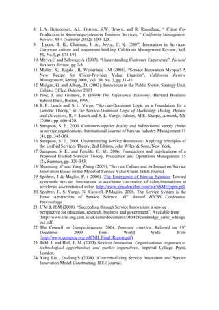 8. L.A. Bettencourt, A.L. Ostrom, S.W. Brown, and R. Roundtree, “ Client Co-
    Production in Knowledge-Intensive Business Services, “ California Management
    Review, 44/4 (Summer 2002): 100- 128.
9. Lyons, R. K., Chatman, J. A., Joyce, C. K. (2007) Innovation in Services:
    Corporate culture and investment banking, California Management Review, Vol.
    50, No.1, p. 174-191.
10. Meyer.C and Schwage.A (2007). “Understanding Customer Experience”. Havard
    Business Review, pg 2-3.
11. Moller. K, Rajala . R, Westerland . M (2008). “Service Innovation Myopia? A
    New Recipe for Client-Provider Value Creation”, California Review
    Management, Spring 2008, Vol. 50, No. 3, pg 31-45
12. Mulgan, G. and Albury, D. (2003): Innovation in the Public Sector, Strategy Unit,
    Cabinet Office, October 2003
13. Pine, J. and Gilmore, J. (1999) The Experience Economy, Harvard Business
    School Press, Boston, 1999.
14. R. F. Lusch and S. L. Vargo, “Service-Dominant Logic as a Foundation for a
    General Theory,” in The Service-Dominant Logic of Marketing: Dialog, Debate
    and Directions, R. F. Lusch and S. L. Vargo, Editors, M.E. Sharpe, Armonk, NY
    (2006), pp. 406–420.
15. Sampson, S. E., 2000. Customer-supplier duality and bidirectional supply chains
    in service organizations. International Journal of Service Industry Management 11
    (4), pp. 348-364.
16. Sampson, S. E., 2001. Understanding Service Businesses: Applying principles of
    the Unified Services Theory, 2nd Edition, John Wiley & Sons, New York.
17. Sampson, S. E., and Froehle, C. M., 2006. Foundations and Implications of a
    Proposed Unified Services Theory. Production and Operations Management 15
    (2), Summer, pp. 329-343.
18. Shuoming ,C and Yang Zhang (2009), “Service Culture and its Impact on Service
    Innovation Based on the Model of Service Value Chain. IEEE Journal.
19. Spohrer, J & Maglio, P. ( 2006). The Emergence of Service Science: Toward
    systematic service innovations to accelerate co-creation of value,innovations to
    accelerate co-creation of value, http://www.almaden.ibm.com/asr/SSME/jspm.pdf
20. Spohrer, J., S. Vargo, N. Caswell, P.Maglio. 2008. The Service System is the
    Basic Abstraction of Service Science. 41st Annual HICSS Conference
    Proceedings.
21. IFM & IBM (2008). “Succeeding through Service Innovation: a service
    perspective for education, research, business and government”, Available from
    :http://www.ifm.eng.cam.ac.uk/ssme/documents/080428cambridge_ssme_whitepa
    per.pdf.
22. The Council on Competitiveness. 2004. Innovate America. Referred on 19th
    December            2009           from          World          Wide        Web:
    (http://www.compete.org/pdf/NII_Final_Report.pdf)
23. Tidd, J. and Hull, F. M. (2003) Services Innovation: Organisational responses to
    technological opportunities and market imperatives, Imperial College Press,
    London.
24. Yang Liu., De-Jung.S (2008) “Conceptualizing Service Innovation and Service
    Innovation Model Constructing, IEEE journal.
 