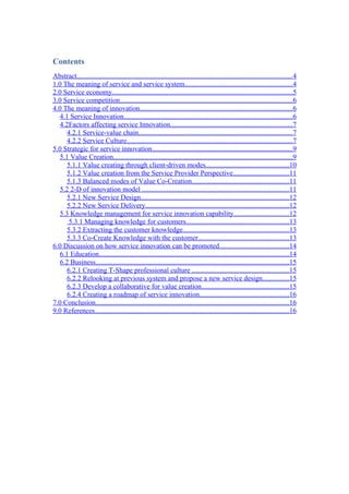 Contents
Abstract..........................................................................................................................4
1.0 The meaning of service and service system.............................................................4
2.0 Service economy......................................................................................................5
3.0 Service competition..................................................................................................6
4.0 The meaning of innovation......................................................................................6
   4.1 Service Innovation................................................................................................6
   4.2Factors affecting service Innovation.....................................................................7
      4.2.1 Service-value chain.......................................................................................7
      4.2.2 Service Culture..............................................................................................7
5.0 Strategic for service innovation................................................................................9
   5.1 Value Creation......................................................................................................9
      5.1.1 Value creating through client-driven modes...............................................10
      5.1.2 Value creation from the Service Provider Perspective................................11
      5.1.3 Balanced modes of Value Co-Creation.......................................................11
   5.2 2-D of innovation model ...................................................................................11
      5.2.1 New Service Design....................................................................................12
      5.2.2 New Service Delivery.................................................................................12
   5.3 Knowledge management for service innovation capability...............................12
       5.3.1 Managing knowledge for customers..........................................................13
      5.3.2 Extracting the customer knowledge............................................................13
      5.3.3 Co-Create Knowledge with the customer...................................................13
6.0 Discussion on how service innovation can be promoted.......................................14
   6.1 Education............................................................................................................14
   6.2 Business..............................................................................................................15
      6.2.1 Creating T-Shape professional culture .......................................................15
      6.2.2 Relooking at previous system and propose a new service design...............15
      6.2.3 Develop a collaborative for value creation..................................................15
      6.2.4 Creating a roadmap of service innovation...................................................16
7.0 Conclusion..............................................................................................................16
9.0 References..............................................................................................................16
 