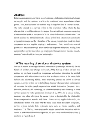 Abstract
In the modern economy, service is about building a collaboration relationship between
the supplier and the customer, in which the creation of value occurs between both
parties. Thus, both customer and supplier play an important role in a service system.
The value created in a service system is the co-creation value, where the key
characteristic is to differentiate service system from a traditional economic transaction
where the client work as a co-producer in the value chain of service innovation. This
reports examine the differentiation of a service system from a traditional economic to
a transaction system, and the value chain of the service system is then break into three
components such as supplier, employee, and customer. Thus, identify the areas of
potential of innovation through a new service development framework. Finally, is to
determine how service innovation can be promoted through strategy business models,
customer’s experiential services, and technologies.



1.0 The meaning of service and service system
Service is defined as the application of competences (knowledge and skills) for the
benefit of another party (Vargo and Lusch, 2006). Service involves at least two
entities, on one hand in applying competence and another integrating the applied
competences with other resources which form a value-coceration in the value chain
network and determining benefit. These interacting entities are known as service
systems. A service system can be defined as a dynamic value-cocreation configuration
of resources, including people organizations, shared information (language, laws,
measures, methods), and technology, all connected internally and externally to other
service systems by value proposition (Spohrer et al, 2007). In a service system,
customer play a key role where the service system is dominated by the relationship
between organization, supplier and client. In the service supply chain model, the
stakeholders interact with each other to create value. From the aspect of systems,
service systems include both systematic parts such as clients, suppliers, and
employees ( ). The key characteristics of a service system is the interaction with the
clients as participants in the service process, not pure value transformation active ( )
as shown in Figure 1 and 2.
 