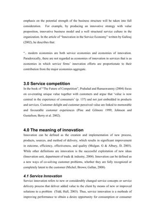 emphasis on the potential strength of the business structure will be taken into full
consideration.   For example, by producing an innovative strategy with value
proposition, innovative business model and a well structural service culture in the
organization. In the article of “Innovation in the Service Economy” written by Gallouj
(2002), he describes that:


“.. modern economies are both service economies and economies of innovation.
Paradoxically, there are not regarded as economies of innovation in services that is as
economies in which service firms’ innovation efforts are proportionate to their
contribution from the major economies aggregate.



3.0 Service competition
In the book of “The Future of Competition”, Prahalad and Ramaswanmy (2004) focus
on co-creating unique value together with customers and argue that ‘value is now
centred in the experience of consumers’ (p. 137) and not just embedded in products
and services. Customer delight and customer perceived value are linked to memorable
and favourable customer experiences (Pine and Gilmore 1999; Johnson and
Gustafson; Berry et al. 2002).



4.0 The meaning of innovation
Innovation can be defined as the creation and implementation of new process,
products, sources, and method of delivery, which results in significant improvement
in outcome, efficiency, effectiveness, and quality (Mulgan. G & Albury, D, 2003).
While other definitions are innovation is the successful exploitation of new ideas
(Innovation unit, department of trade & industry, 2004). Innovation can be defined as
a new ways of co-solving customer problems, whether they are fully recognized or
completely latent to the customer (Michel; Brown; Gallan, 2008).

4.1 Service Innovation
Service innovation refers to new or considerably changed service concepts or service
delivery process that deliver added value to the client by means of new or improved
solutions to a problem (Tidd, Hull, 2003). Thus, service innovation is a methods of
improving performance to obtain a desire opportunity for consumption or consumer
 