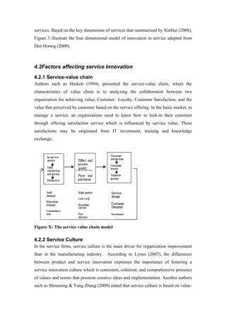 services. Based on the key dimensions of services that summarized by XinHui (2008),
Figure 3 illustrate the four dimensional model of innovation in service adapted from
Den Hortog (2000).



4.2Factors affecting service Innovation
4.2.1 Service-value chain
Authors such as Heskett (1994), presented the service-value chain, where the
characteristics of value chain is to analyzing the collaboration between two
organization for achieving value, Customer Loyalty, Customer Satisfaction, and the
value that perceived by customer based on the service offering. In the basic market, to
manage a service, an organizations need to know how to lock-in their customer
through offering satisfaction service which is influenced by service value. These
satisfactions may be originated from IT investment, training and knowledge
exchange.




Figure X: The service value chain model

4.2.2 Service Culture
In the service firms, service culture is the main driver for organization improvement
than in the manufacturing industry. According to Lyons (2007), the differences
between product and service innovation expresses the importance of fostering a
service innovation culture which is consistent, coherent, and comprehensive presence
of values and norms that promote creative ideas and implementation. Another authors
such as Shouming & Yang Zhang (2009) stated that service culture is based on value-
 