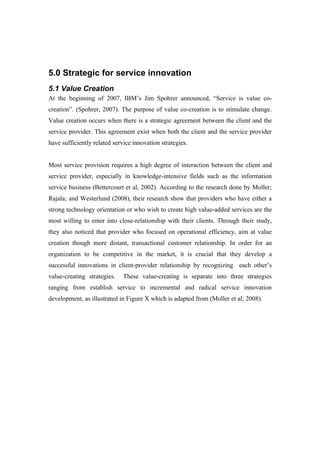 5.0 Strategic for service innovation
5.1 Value Creation
At the beginning of 2007, IBM’s Jim Spohrer announced, “Service is value co-
creation”. (Spohrer, 2007). The purpose of value co-creation is to stimulate change.
Value creation occurs when there is a strategic agreement between the client and the
service provider. This agreement exist when both the client and the service provider
have sufficiently related service innovation strategies.


Most service provision requires a high degree of interaction between the client and
service provider, especially in knowledge-intensive fields such as the information
service business (Bettercourt et al, 2002). According to the research done by Moller;
Rajala; and Westerlund (2008), their research show that providers who have either a
strong technology orientation or who wish to create high value-added services are the
most willing to enter into close-relationship with their clients. Through their study,
they also noticed that provider who focused on operational efficiency, aim at value
creation though more distant, transactional customer relationship. In order for an
organization to be competitive in the market, it is crucial that they develop a
successful innovations in client-provider relationship by recognizing each other’s
value-creating strategies.    These value-creating is separate into three strategies
ranging from establish service to incremental and radical service innovation
development, as illustrated in Figure X which is adapted from (Moller et al; 2008).
 
