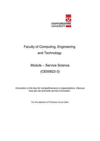 Faculty of Computing, Engineering
                     and Technology


              Module – Service Science
                        (CE00822-3)



Innovation is the key for competitiveness in organizations. Discuss
             how we can promote service innovation.



               For the attention of Professor Lorna Uden
 